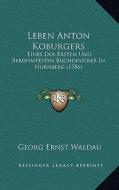Leben Anton Koburgers: Eines Der Ersten Und Beruhmtesten Buchdrucker in Nurnberg (1786) di Georg Ernst Waldau edito da Kessinger Publishing