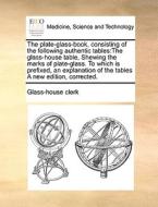 The Plate-glass-book, Consisting Of The Following Authentic Tables di Clerk Glass-House Clerk edito da Gale Ecco, Print Editions
