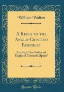 A Reply to the Anglo-Cristino Pamphlet: Entitled the Policy of England Towards Spain (Classic Reprint) di William Walton edito da Forgotten Books