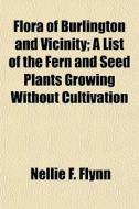 Flora Of Burlington And Vicinity; A List di Nellie F. Flynn edito da General Books