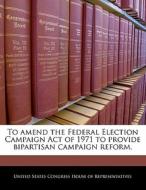 To Amend The Federal Election Campaign Act Of 1971 To Provide Bipartisan Campaign Reform. edito da Bibliogov