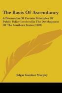 The Basis of Ascendancy: A Discussion of Certain Principles of Public Policy Involved in the Development of the Southern States (1909) di Edgar Gardner Murphy edito da Kessinger Publishing