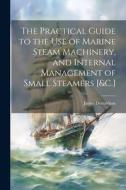 The Practical Guide to the Use of Marine Steam Machinery, and Internal Management of Small Steamers [&C.] di James Donaldson edito da LEGARE STREET PR
