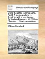 Dying Thoughts, In Three Parts. Part I. A Memorandum, ... Together With A Conclusion, ... By The Late Reverend Mr. William Crawford ... The Fourth Edi di William Crawford edito da Gale Ecco, Print Editions