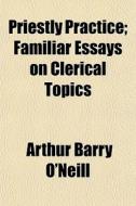 Priestly Practice; Familiar Essays On Clerical Topics di Arthur Barry O'Neill edito da General Books Llc