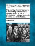 The Country Attorney's Practice In Conducting Actions In The Superior Courts Of Law At Westminster : With An Appendix Of Forms And Bills Of Costs. di John Gray edito da Gale, Making Of Modern Law