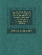 An Old York Church: All Hallows in North Street. Its Mediaeval Stained Glass and Architecture - Primary Source Edition di Patrick John Shaw edito da Nabu Press