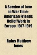 A Service Of Love In War Time; American Friends Relief Work In Europe, 1917-1919 di Rufus Matthew Jones edito da General Books Llc