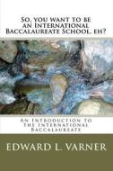 So, You Want to Be an International Baccalaureate School, Eh?: An Introduction to the International Baccalaureate di Edward L. Varner edito da Createspace
