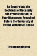 An Enquiry Into The Doctrines Of Necessity And Predestination; In Four Discourses Preached Before The University Of Oxford, With Notes And An Appendix di Edward Copleston edito da General Books Llc