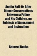 Austin Hall; Or, After Dinner Conversations Between A Father And His Children, On Subjects Of Amusement And Instruction di Unknown Author, Books Group edito da General Books Llc