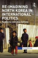 Re-Imagining North Korea in International Politics: Problems and alternatives di Shine Choi edito da ROUTLEDGE