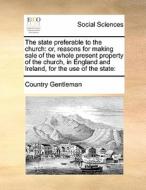 The State Preferable To The Church; Or, Reasons For Making Sale Of The Whole Present Property Of The Church, In England And Ireland, For The Use Of Th di Country Gentleman edito da Gale Ecco, Print Editions