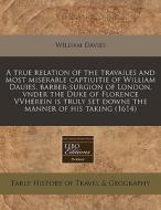 A True Relation Of The Travailes And Most Miserable Captiuitie Of William Dauies, Barber-surgion Of London, Vnder The Duke Of Florence Vvherein Is Tru di William Davies edito da Eebo Editions, Proquest