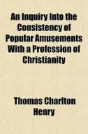An Inquiry Into The Consistency Of Popular Amusements With A Profession Of Christianity di Thomas Charlton Henry edito da General Books Llc