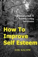 How to Improve Self-Esteem: The Peaceful Path to Building Lasting Self-Esteem di Sam Wilson edito da Createspace