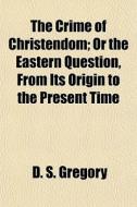The Crime Of Christendom; Or The Eastern di D. S. Gregory edito da General Books