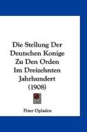 Die Stellung Der Deutschen Konige Zu Den Orden Im Dreizehnten Jahrhundert (1908) di Peter Opladen edito da Kessinger Publishing