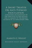 A   Short Treatise on Anti-Typhoid Inoculation: Containing an Exposition of the Principles of the Method and a Summary of the Results Achieved by Its di Almroth E. Wright edito da Kessinger Publishing