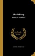 The Solitary: A Poem, In Three Parts di Charles Whitehead edito da WENTWORTH PR
