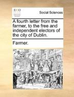 A Fourth Letter From The Farmer, To The Free And Independent Electors Of The City Of Dublin. di Farmer edito da Gale Ecco, Print Editions