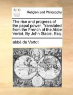 The Rise And Progress Of The Papal Power. Translated From The French Of The Abbe Vertot. By John Stacie, Esq. di Abbe De Vertot edito da Gale Ecco, Print Editions