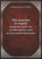 The Practice In Equity Being The Equity Act Of 1880 And The Rules Of Court Issued Thereunder di William Gregory Walker edito da Book On Demand Ltd.