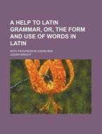 A Help to Latin Grammar, Or, the Form and Use of Words in Latin; With Progressive Exercises di Josiah Wright edito da Rarebooksclub.com