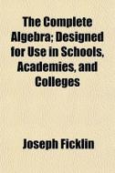 The Complete Algebra; Designed For Use I di Joseph Ficklin edito da General Books