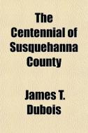 The Centennial Of Susquehanna County di James T. DuBois edito da General Books