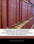 To Amend The Immigration And Nationality Act To Provide Additional Measures For The Control Of Illegal Immigration. edito da Bibliogov