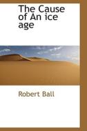 The Cause Of An Ice Age di Robert Ball edito da Bibliolife