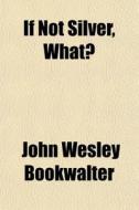 If Not Silver, What? di John Wesley Bookwalter edito da General Books