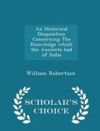 An Historical Disquisition Concerning The Knowledge Which The Ancients Had Of India - Scholar's Choice Edition di William Robertson edito da Scholar's Choice