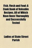 Fish, Flesh And Fowl; A Cook Book Of Valuable Recipes, All Of Which Have Been Thoroughly And Successfully Tested di Ladies Of State Street Parish edito da General Books Llc