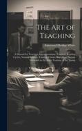 The Art of Teaching; a Manual for Teachers, Superintendents, Teachers' Reading Circles, Normal Schools, Training Classes, and Other Persons Interested di Emerson Elbridge White edito da LEGARE STREET PR
