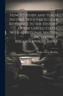 How to Study and Teach History, With Particular Reference to the History of the United States, With Additional Matter, Including a Bibliographical Ind di Burke Aaron Hinsdale edito da LEGARE STREET PR