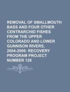 Removal Of Smallmouth Bass And Four Other Centrarchid Fishes From The Upper Colorado And Lower Gunnison Rivers di U. S. Government edito da General Books Llc