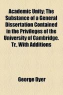 Academic Unity; The Substance Of A General Dissertation Contained In The Privileges Of The University Of Cambridge. Tr., With Additions di George Dyer edito da General Books Llc