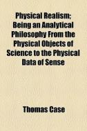 Physical Realism; Being An Analytical Philosophy From The Physical Objects Of Science To The Physical Data Of Sense di Thomas Case edito da General Books Llc
