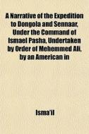 A Narrative Of The Expedition To Dongola And Sennaar, Under The Command Of Ismael Pasha, Undertaken By Order Of Mehemmed Ali, By An American In di Isma'il edito da General Books Llc