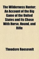 The Wilderness Hunter; An Account Of The Big Game Of The United States And Its Chase With Horse, Hound, And Rifle di Theodore Roosevelt edito da General Books Llc