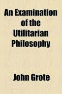 An Examination Of The Utilitarian Philosophy di John Grote edito da General Books Llc