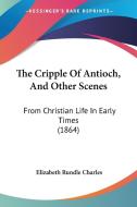 The Cripple of Antioch, and Other Scenes: From Christian Life in Early Times (1864) di Elizabeth Rundlee Charles edito da Kessinger Publishing
