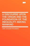A Discourse Upon the Origin and the Foundation Of. The Inequality Among Mankind di Jean Jacques Rousseau edito da HardPress Publishing