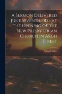 A Sermon Delivered June Seventh, 1823 at the Opening of the New Presbyterian Church in Arch Street di Miller Samuel edito da LEGARE STREET PR
