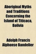Aboriginal Myths And Traditions Concerning The Island Of Titicaca, Bolivia di Adolph Francis Alphonse Bandelier edito da General Books Llc