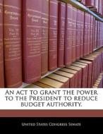 An Act To Grant The Power To The President To Reduce Budget Authority. edito da Bibliogov