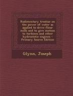 Rudimentary Treatise on the Power of Water as Applied to Drive Flour Mills and to Give Motion to Turbines and Other Hydrostatic Engines - Primary Sour di Joseph Glynn edito da Nabu Press