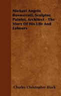 Michael Angelo Buonarroti, Sculptor, Painter, Architect - The Story Of His Life And Labours di Charles Christopher Black edito da Mysore. Press